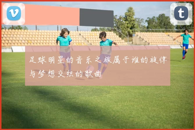 足球明星的音乐之旅属于谁的旋律与梦想交织的歌曲