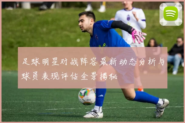 足球明星对战阵容最新动态分析与球员表现评估全景揭秘