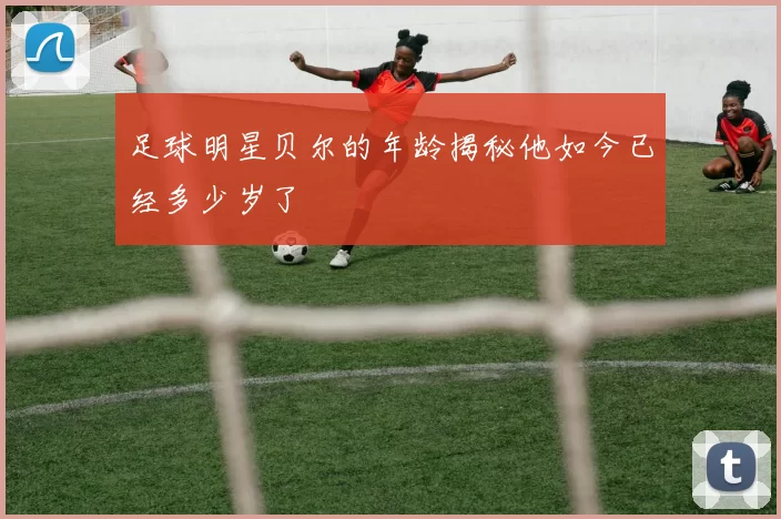 足球明星贝尔的年龄揭秘他如今已经多少岁了